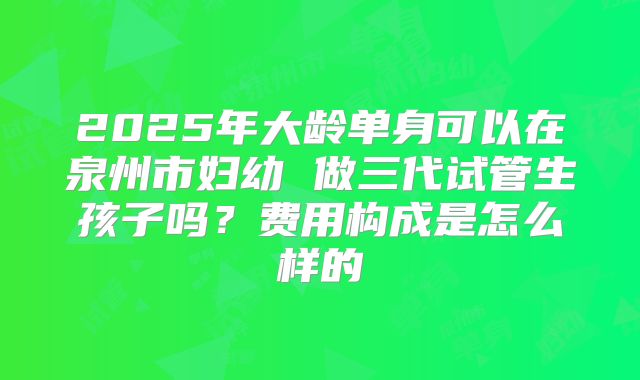 2025年大龄单身可以在泉州市妇幼 做三代试管生孩子吗？费用构成是怎么样的