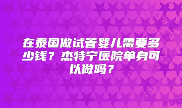 在泰国做试管婴儿需要多少钱?杰特宁医院单身可以做吗?