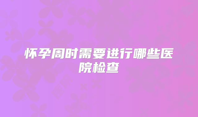 怀孕周时需要进行哪些医院检查
