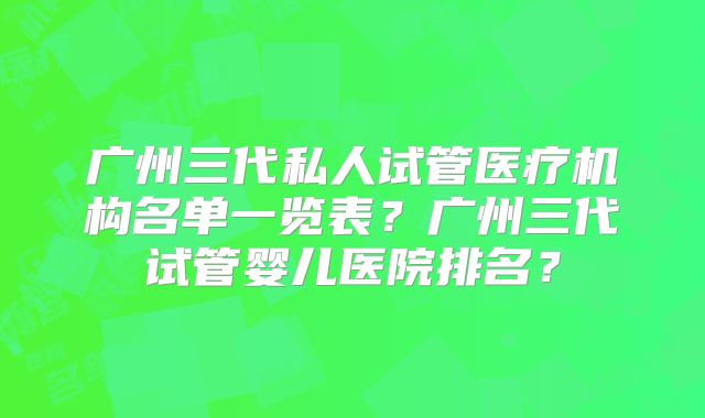 广州三代私人试管医疗机构名单一览表？广州三代试管婴儿医院排名？