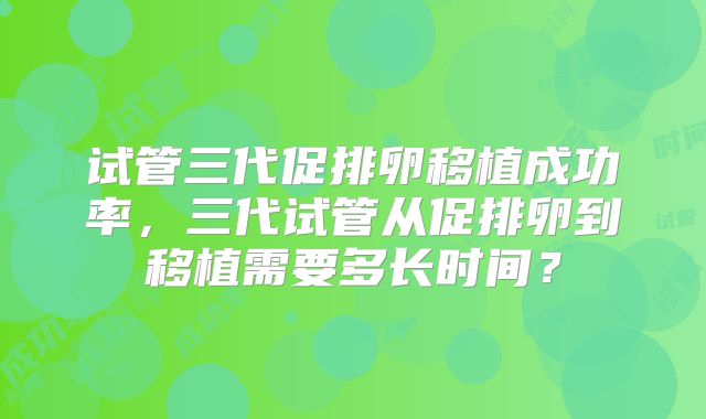 试管三代促排卵移植成功率，三代试管从促排卵到移植需要多长时间？
