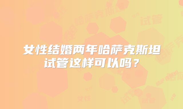 女性结婚两年哈萨克斯坦试管这样可以吗?