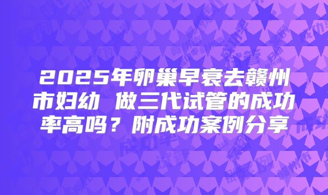 2025年卵巢早衰去赣州市妇幼 做三代试管的成功率高吗？附成功案例分享