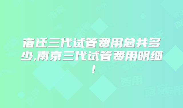 宿迁三代试管费用总共多少,南京三代试管费用明细！