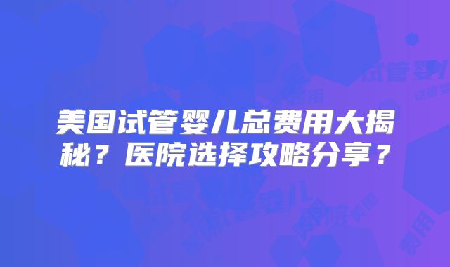 美国试管婴儿总费用大揭秘？医院选择攻略分享？