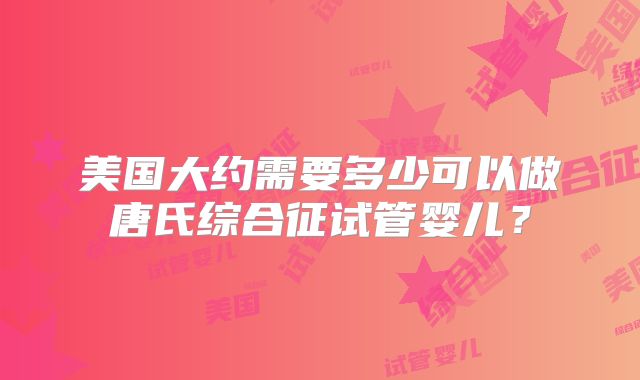 美国大约需要多少可以做唐氏综合征试管婴儿？
