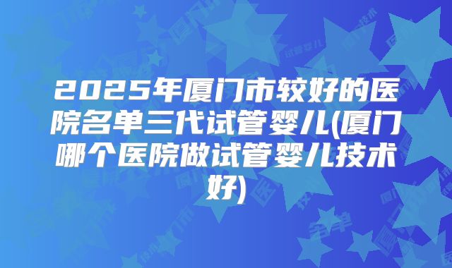 2025年厦门市较好的医院名单三代试管婴儿(厦门哪个医院做试管婴儿技术好)