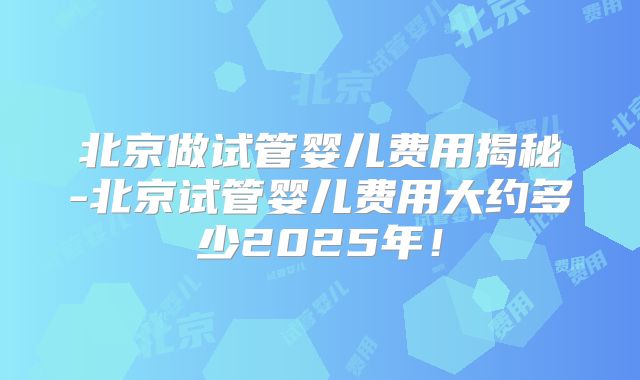 北京做试管婴儿费用揭秘-北京试管婴儿费用大约多少2025年！