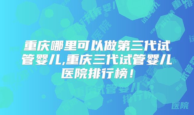 重庆哪里可以做第三代试管婴儿,重庆三代试管婴儿医院排行榜！