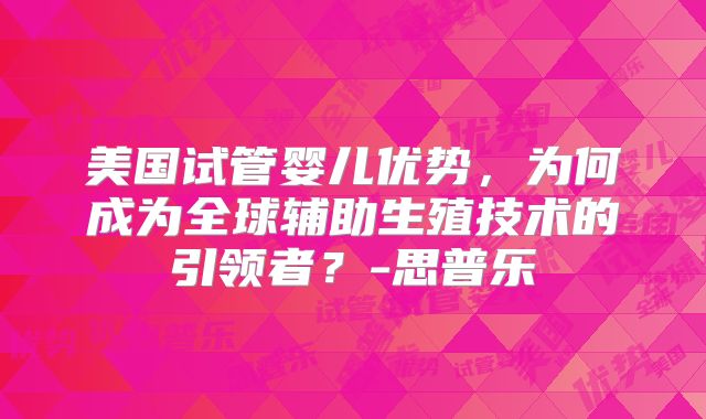 美国试管婴儿优势,为何成为全球辅助生殖技术的引领者?-思普乐