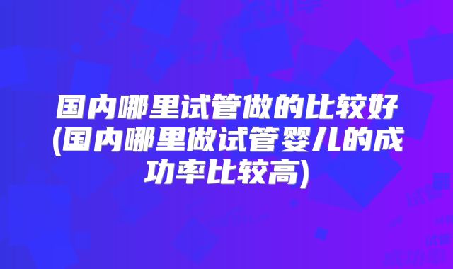 国内哪里试管做的比较好(国内哪里做试管婴儿的成功率比较高)