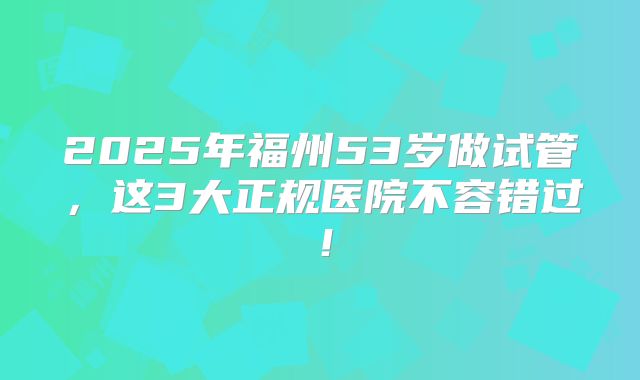 2025年福州53岁做试管，这3大正规医院不容错过！