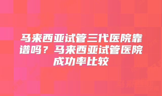 马来西亚试管三代医院靠谱吗？马来西亚试管医院成功率比较