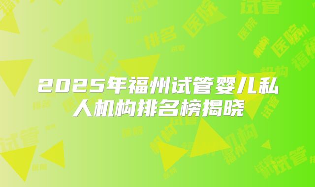 2025年福州试管婴儿私人机构排名榜揭晓