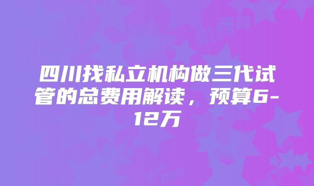 四川找私立机构做三代试管的总费用解读，预算6-12万