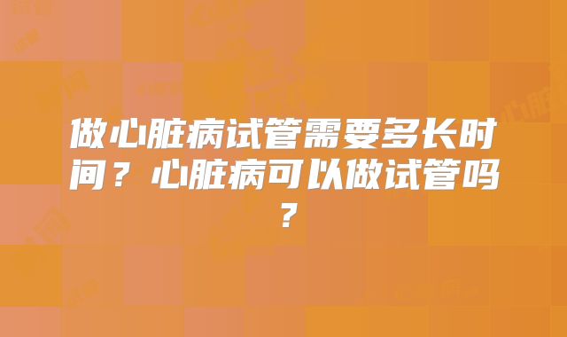 做心脏病试管需要多长时间?心脏病可以做试管吗?