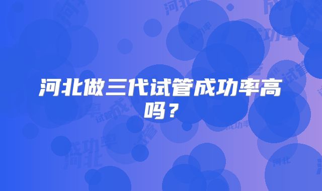河北做三代试管成功率高吗？