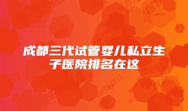 成都三代试管婴儿私立生子医院排名在这