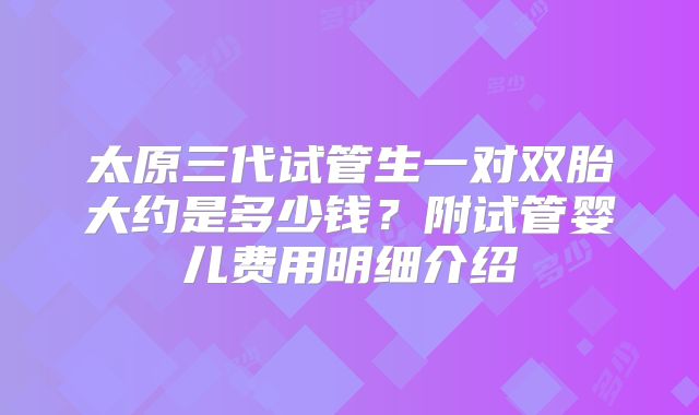 太原三代试管生一对双胎大约是多少钱？附试管婴儿费用明细介绍