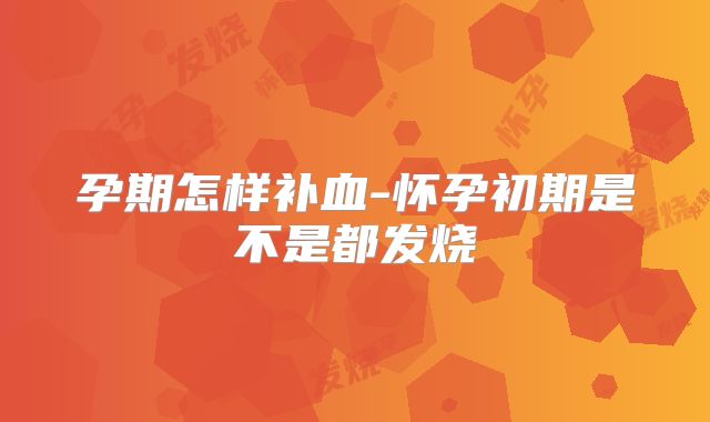 孕期怎样补血-怀孕初期是不是都发烧