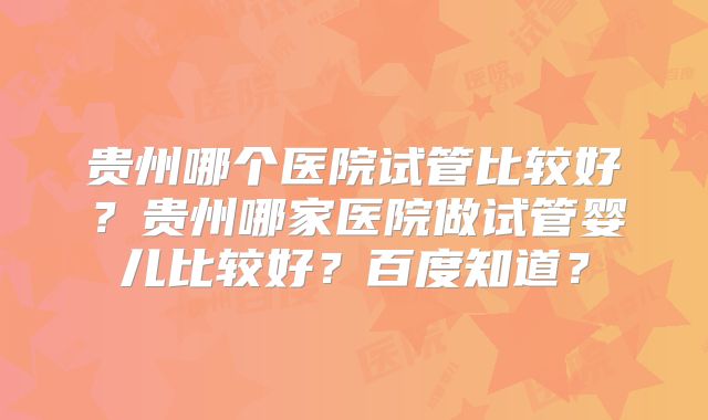 贵州哪个医院试管比较好？贵州哪家医院做试管婴儿比较好？百度知道？