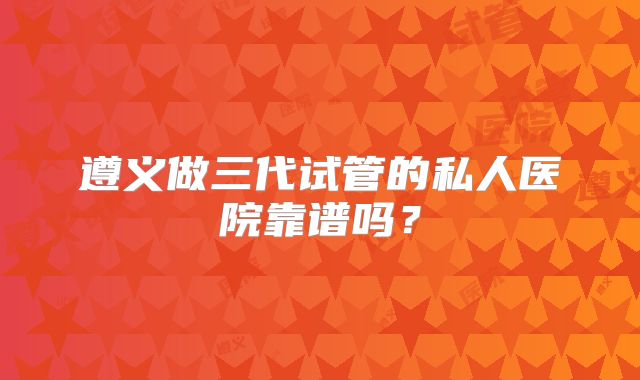 遵义做三代试管的私人医院靠谱吗？