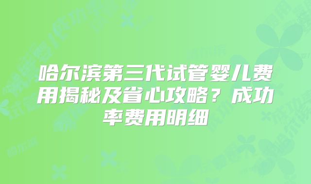 哈尔滨第三代试管婴儿费用揭秘及省心攻略?成功率费用明细