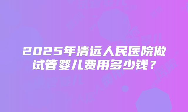 2025年清远人民医院做试管婴儿费用多少钱？