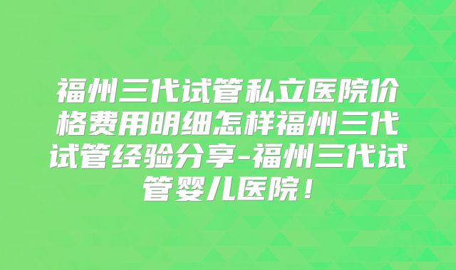 福州三代试管私立医院价格费用明细怎样福州三代试管经验分享-福州三代试管婴儿医院!
