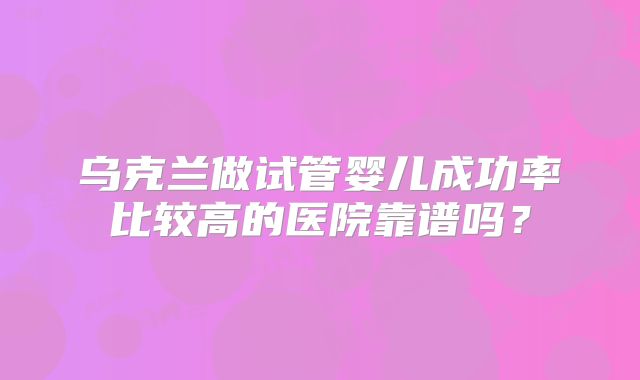 乌克兰做试管婴儿成功率比较高的医院靠谱吗?
