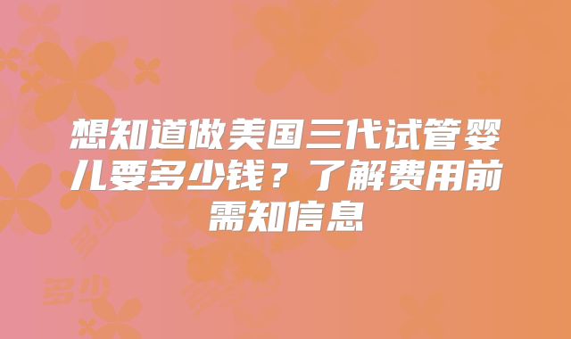 想知道做美国三代试管婴儿要多少钱？了解费用前需知信息