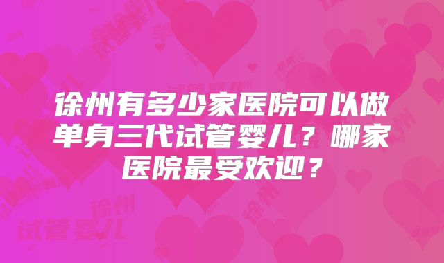徐州有多少家医院可以做单身三代试管婴儿？哪家医院最受欢迎？