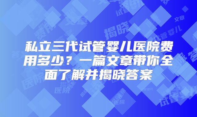 私立三代试管婴儿医院费用多少？一篇文章带你全面了解并揭晓答案
