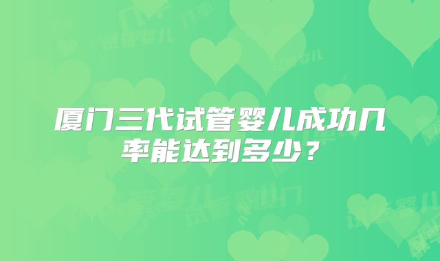 厦门三代试管婴儿成功几率能达到多少？