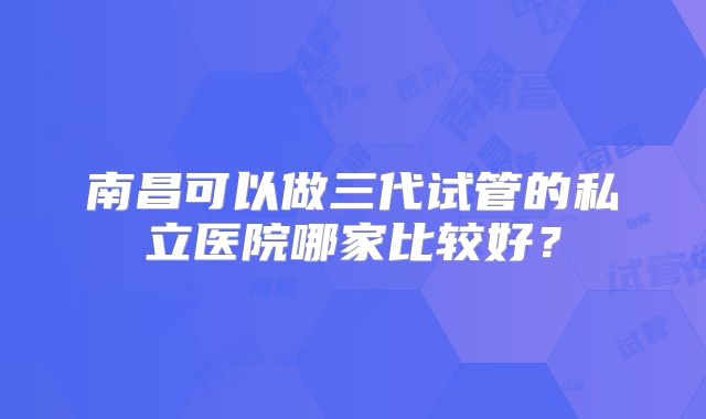 南昌可以做三代试管的私立医院哪家比较好？