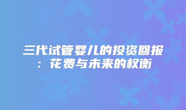 三代试管婴儿的投资回报：花费与未来的权衡