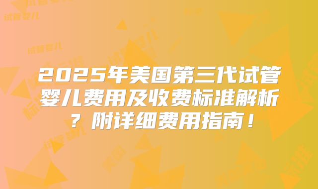 2025年美国第三代试管婴儿费用及收费标准解析？附详细费用指南！