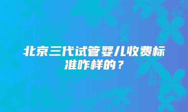 北京三代试管婴儿收费标准咋样的？