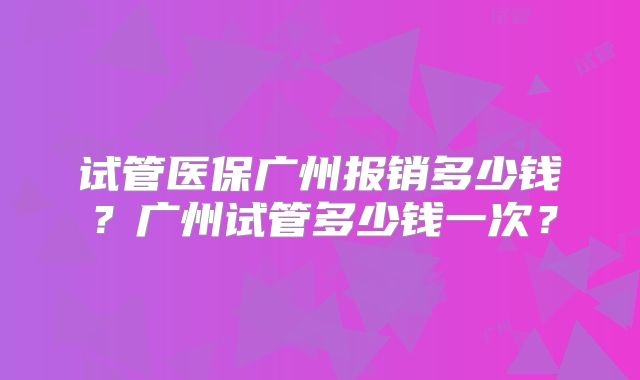 试管医保广州报销多少钱?广州试管多少钱一次?