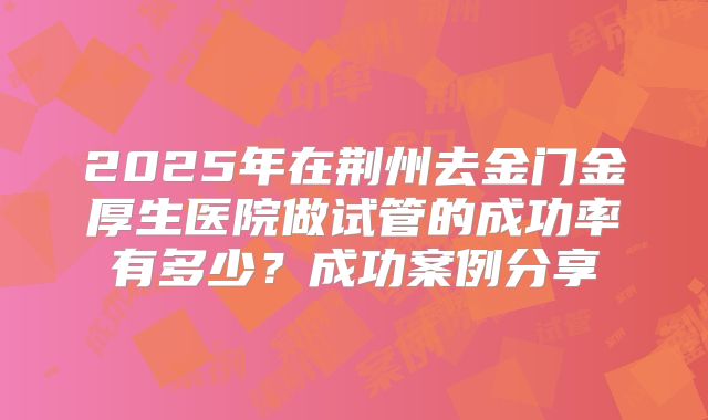 2025年在荆州去金门金厚生医院做试管的成功率有多少？成功案例分享