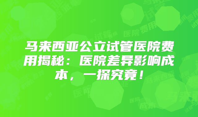 马来西亚公立试管医院费用揭秘：医院差异影响成本，一探究竟！