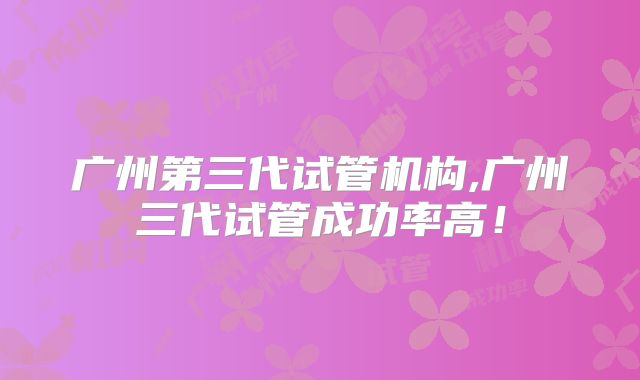 广州第三代试管机构,广州三代试管成功率高！