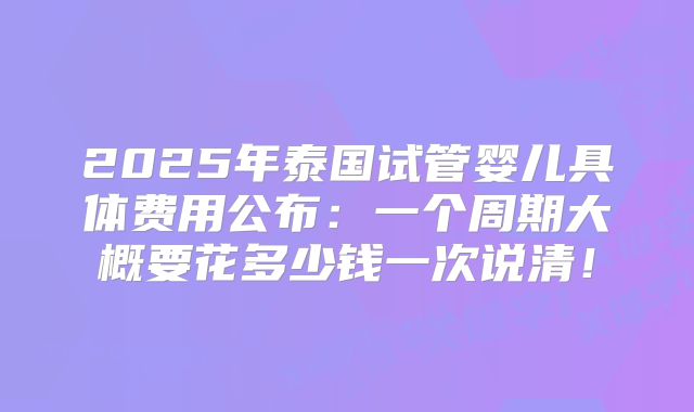 2025年泰国试管婴儿具体费用公布：一个周期大概要花多少钱一次说清！