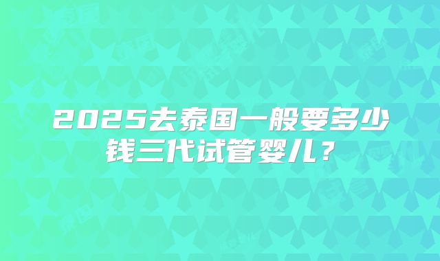 2025去泰国一般要多少钱三代试管婴儿？