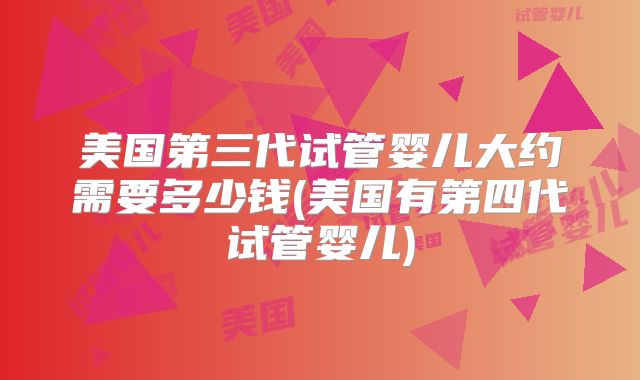美国第三代试管婴儿大约需要多少钱(美国有第四代试管婴儿)