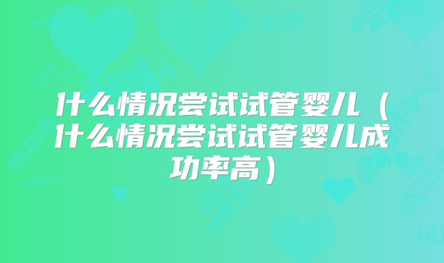什么情况尝试试管婴儿（什么情况尝试试管婴儿成功率高）