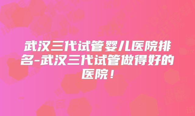 武汉三代试管婴儿医院排名-武汉三代试管做得好的医院！
