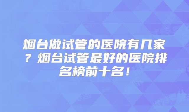 烟台做试管的医院有几家？烟台试管最好的医院排名榜前十名！