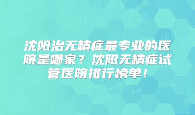 沈阳治无精症最专业的医院是哪家?沈阳无精症试管医院排行榜单!
