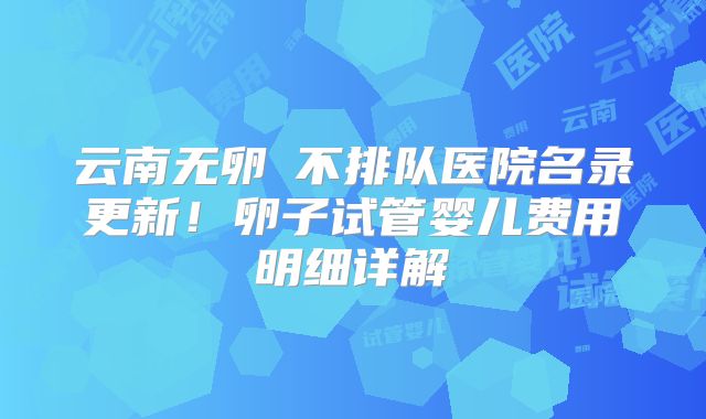 云南无卵�不排队医院名录更新!卵子试管婴儿费用明细详解